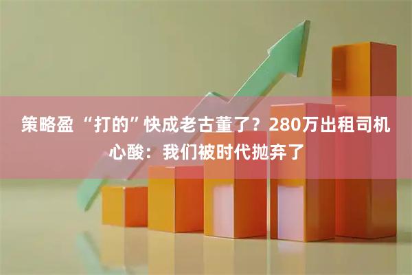 策略盈 “打的”快成老古董了?280万出租司机心酸:我们被时代抛弃了