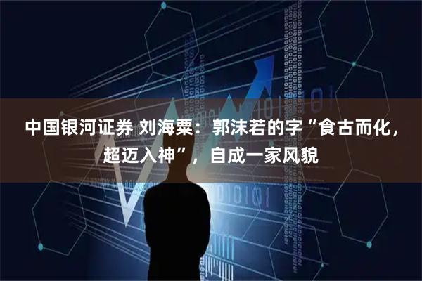 中国银河证券 刘海粟：郭沫若的字“食古而化，超迈入神”，自成一家风貌