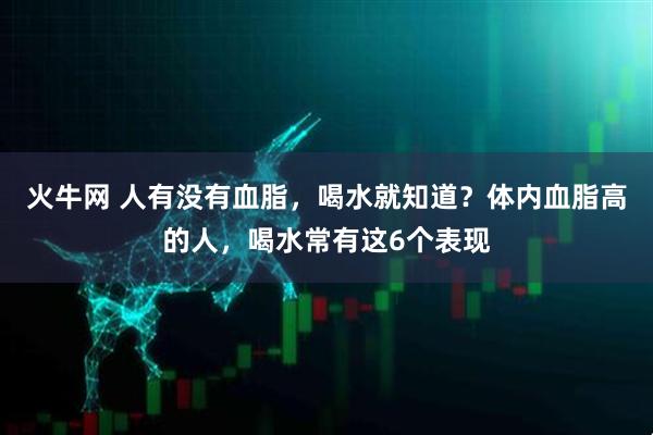火牛网 人有没有血脂,喝水就知道?体内血脂高的人,喝水常有这6个表现